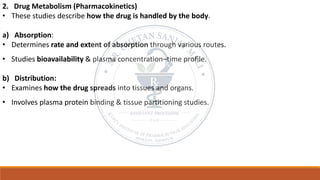 2. Drug Metabolism (Pharmacokinetics)
• These studies describe how the drug is handled by the body.
a) Absorption:
• Determines rate and extent of absorption through various routes.
• Studies bioavailability & plasma concentration–time profile.
b) Distribution:
• Examines how the drug spreads into tissues and organs.
• Involves plasma protein binding & tissue partitioning studies.
 