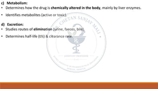 c) Metabolism:
• Determines how the drug is chemically altered in the body, mainly by liver enzymes.
• Identifies metabolites (active or toxic).
d) Excretion:
• Studies routes of elimination (urine, faeces, bile).
• Determines half-life (t½) & clearance rate.
 