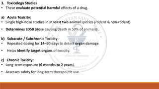 3. Toxicology Studies
• These evaluate potential harmful effects of a drug.
a) Acute Toxicity:
• Single high-dose studies in at least two animal species (rodent & non-rodent).
• Determines LD50 (dose causing death in 50% of animals).
b) Subacute / Subchronic Toxicity:
• Repeated dosing for 14–90 days to detect organ damage.
• Helps identify target organs of toxicity.
c) Chronic Toxicity:
• Long-term exposure (6 months to 2 years).
• Assesses safety for long-term therapeutic use.
 