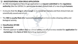 ❑ INVESTIGATIONAL NEW DRUG APPLICATION
• An IND (Investigational New Drug) application is a request submitted to the regulatory
authority (like the USFDA) for permission to start clinical trials of a new drug in humans.
• It ensures that the drug is safe enough to be tested on humans and that clinical trials are
scientifically sound and ethical.
• The IND is usually filed after successful preclinical (animal) studies showing safety and
biological activity.
➢ Classification Of IND
1. Commercial
• Permits sponsor to collect data on clinical safety and effectiveness needed for application for
marketing in the form of NDA (New Drug Application).
 