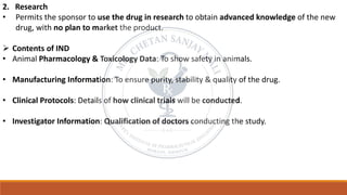2. Research
• Permits the sponsor to use the drug in research to obtain advanced knowledge of the new
drug, with no plan to market the product.
➢ Contents of IND
• Animal Pharmacology & Toxicology Data: To show safety in animals.
• Manufacturing Information: To ensure purity, stability & quality of the drug.
• Clinical Protocols: Details of how clinical trials will be conducted.
• Investigator Information: Qualification of doctors conducting the study.
 