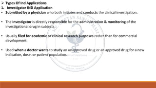 ➢ Types Of Ind Applications
1. Investigator IND Application
• Submitted by a physician who both initiates and conducts the clinical investigation.
• The investigator is directly responsible for the administration & monitoring of the
investigational drug in subjects.
• Usually filed for academic or clinical research purposes rather than for commercial
development.
• Used when a doctor wants to study an unapproved drug or an approved drug for a new
indication, dose, or patient population.
 