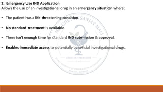 2. Emergency Use IND Application
Allows the use of an investigational drug in an emergency situation where:
• The patient has a life-threatening condition.
• No standard treatment is available.
• There isn't enough time for standard IND submission & approval.
• Enables immediate access to potentially beneficial investigational drugs.
 