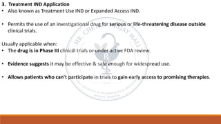 3. Treatment IND Application
• Also known as Treatment Use IND or Expanded Access IND.
• Permits the use of an investigational drug for serious or life-threatening disease outside
clinical trials.
Usually applicable when:
• The drug is in Phase III clinical trials or under active FDA review.
• Evidence suggests it may be effective & safe enough for widespread use.
• Allows patients who can't participate in trials to gain early access to promising therapies.
 