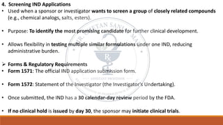 4. Screening IND Applications
• Used when a sponsor or investigator wants to screen a group of closely related compounds
(e.g., chemical analogs, salts, esters).
• Purpose: To identify the most promising candidate for further clinical development.
• Allows flexibility in testing multiple similar formulations under one IND, reducing
administrative burden.
➢ Forms & Regulatory Requirements
• Form 1571: The official IND application submission form.
• Form 1572: Statement of the Investigator (the Investigator's Undertaking).
• Once submitted, the IND has a 30 calendar-day review period by the FDA.
• If no clinical hold is issued by day 30, the sponsor may initiate clinical trials.
 