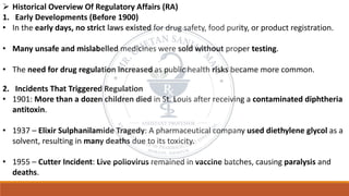 ➢ Historical Overview Of Regulatory Affairs (RA)
1. Early Developments (Before 1900)
• In the early days, no strict laws existed for drug safety, food purity, or product registration.
• Many unsafe and mislabelled medicines were sold without proper testing.
• The need for drug regulation increased as public health risks became more common.
2. Incidents That Triggered Regulation
• 1901: More than a dozen children died in St. Louis after receiving a contaminated diphtheria
antitoxin.
• 1937 – Elixir Sulphanilamide Tragedy: A pharmaceutical company used diethylene glycol as a
solvent, resulting in many deaths due to its toxicity.
• 1955 – Cutter Incident: Live poliovirus remained in vaccine batches, causing paralysis and
deaths.
 