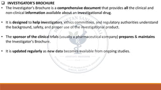 ❑ INVESTIGATOR'S BROCHURE
• The Investigator's Brochure is a comprehensive document that provides all the clinical and
non-clinical information available about an investigational drug.
• It is designed to help investigators, ethics committees, and regulatory authorities understand
the background, safety, and proper use of the investigational product.
• The sponsor of the clinical trials (usually a pharmaceutical company) prepares & maintains
the Investigator's Brochure.
• It is updated regularly as new data becomes available from ongoing studies.
 