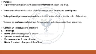 ➢ Purpose
• To provide investigators with essential information about the drug.
• To ensure safe administration of the investigational product to participants.
• To help investigators understand the scientific rationale & potential risks of the study.
• To serve as a reference document for regulatory submissions & ethics approvals.
➢ Content Of Investigator's Brochure
1. Title Page
• Name of the investigational product
• Sponsor name & address
• Version number & date of issue
• Name & contact of responsible officer
 