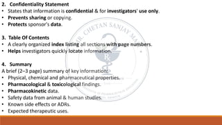 2. Confidentiality Statement
• States that information is confidential & for investigators' use only.
• Prevents sharing or copying.
• Protects sponsor's data.
3. Table Of Contents
• A clearly organized index listing all sections with page numbers.
• Helps investigators quickly locate information.
4. Summary
A brief (2–3 page) summary of key information:
• Physical, chemical and pharmaceutical properties.
• Pharmacological & toxicological findings.
• Pharmacokinetic data.
• Safety data from animal & human studies.
• Known side effects or ADRs.
• Expected therapeutic uses.
 