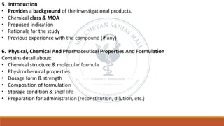 5. Introduction
• Provides a background of the investigational products.
• Chemical class & MOA
• Proposed indication
• Rationale for the study
• Previous experience with the compound (if any)
6. Physical, Chemical And Pharmaceutical Properties And Formulation
Contains detail about:
• Chemical structure & molecular formula
• Physicochemical properties
• Dosage form & strength
• Composition of formulation
• Storage condition & shelf life
• Preparation for administration (reconstitution, dilution, etc.)
 