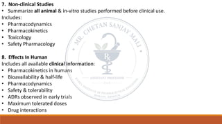 7. Non-clinical Studies
• Summarize all animal & in-vitro studies performed before clinical use.
Includes:
• Pharmacodynamics
• Pharmacokinetics
• Toxicology
• Safety Pharmacology
8. Effects In Human
Includes all available clinical information:
• Pharmacokinetics in humans
• Bioavailability & half-life
• Pharmacodynamics
• Safety & tolerability
• ADRs observed in early trials
• Maximum tolerated doses
• Drug interactions
 