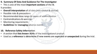 9. Summary Of Data And Guidance For The Investigator
• This is one of the most important sections of the IB.
It provides:
• Overall interpretation of all data (non-clinical & clinical)
• Possible risks & precautions
• Recommended dose range & routes of administration
• Contraindications & warnings
• Monitoring requirements
• Guidelines for managing adverse events
10. Reference Safety Information
• A section that lists known ADRs of the investigational product.
• Used as a reference to determine if new events are expected or unexpected during the trial.
 