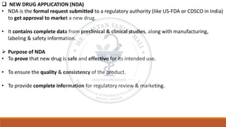❑ NEW DRUG APPLICATION (NDA)
• NDA is the formal request submitted to a regulatory authority (like US-FDA or CDSCO in India)
to get approval to market a new drug.
• It contains complete data from preclinical & clinical studies, along with manufacturing,
labeling & safety information.
➢ Purpose of NDA
• To prove that new drug is safe and effective for its intended use.
• To ensure the quality & consistency of the product.
• To provide complete information for regulatory review & marketing.
 