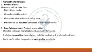 ➢ General Considerations
1. Review of Data
NDA must include data from:
• Non-clinical studies
• Clinical trials (Phase I–III)
• Pharmacokinetic & bioavailability data
• Data should be accurate, verifiable, & well-documented.
2. Drug Substance And Product Information
• Detailed chemical, manufacturing & control information
• Includes composition, formulation, stability, packaging & analytical methods.
• Must confirm that the product meets quality standards.
 