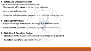 3. Safety And Efficacy Evaluation
Data from clinical trials must demonstrate:
• Therapeutic effectiveness for intended indication.
• Acceptable safety profile.
• Should include both adverse events and post-trial follow-up data.
4. Labeling Information
• Proposed dosage instructions, warnings & contraindications.
• Must be clear, accurate & approved by Regulatory Authority.
5. Statistical & Analytical Review
• Statistical methods used in trials must be appropriate & justified.
• Results should show significant efficacy.
 