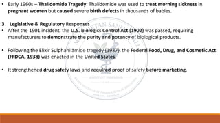 • Early 1960s – Thalidomide Tragedy: Thalidomide was used to treat morning sickness in
pregnant women but caused severe birth defects in thousands of babies.
3. Legislative & Regulatory Responses
• After the 1901 incident, the U.S. Biologics Control Act (1902) was passed, requiring
manufacturers to demonstrate the purity and potency of biological products.
• Following the Elixir Sulphanilamide tragedy (1937), the Federal Food, Drug, and Cosmetic Act
(FFDCA, 1938) was enacted in the United States.
• It strengthened drug safety laws and required proof of safety before marketing.
 