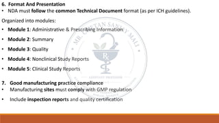6. Format And Presentation
• NDA must follow the common Technical Document format (as per ICH guidelines).
Organized into modules:
• Module 1: Administrative & Prescribing Information
• Module 2: Summary
• Module 3: Quality
• Module 4: Nonclinical Study Reports
• Module 5: Clinical Study Reports
7. Good manufacturing practice compliance
• Manufacturing sites must comply with GMP regulation
• Include inspection reports and quality certification
 