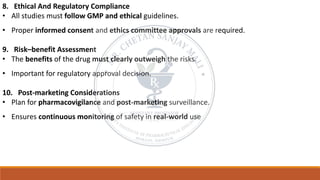 8. Ethical And Regulatory Compliance
• All studies must follow GMP and ethical guidelines.
• Proper informed consent and ethics committee approvals are required.
9. Risk–benefit Assessment
• The benefits of the drug must clearly outweigh the risks.
• Important for regulatory approval decision.
10. Post-marketing Considerations
• Plan for pharmacovigilance and post-marketing surveillance.
• Ensures continuous monitoring of safety in real-world use
 