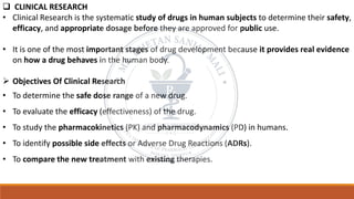 ❑ CLINICAL RESEARCH
• Clinical Research is the systematic study of drugs in human subjects to determine their safety,
efficacy, and appropriate dosage before they are approved for public use.
• It is one of the most important stages of drug development because it provides real evidence
on how a drug behaves in the human body.
➢ Objectives Of Clinical Research
• To determine the safe dose range of a new drug.
• To evaluate the efficacy (effectiveness) of the drug.
• To study the pharmacokinetics (PK) and pharmacodynamics (PD) in humans.
• To identify possible side effects or Adverse Drug Reactions (ADRs).
• To compare the new treatment with existing therapies.
 