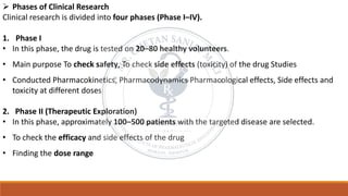 ➢ Phases of Clinical Research
Clinical research is divided into four phases (Phase I–IV).
1. Phase I
• In this phase, the drug is tested on 20–80 healthy volunteers.
• Main purpose To check safety, To check side effects (toxicity) of the drug Studies
• Conducted Pharmacokinetics, Pharmacodynamics Pharmacological effects, Side effects and
toxicity at different doses
2. Phase II (Therapeutic Exploration)
• In this phase, approximately 100–500 patients with the targeted disease are selected.
• To check the efficacy and side effects of the drug
• Finding the dose range
 