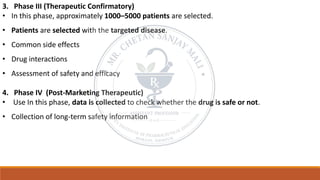 3. Phase III (Therapeutic Confirmatory)
• In this phase, approximately 1000–5000 patients are selected.
• Patients are selected with the targeted disease.
• Common side effects
• Drug interactions
• Assessment of safety and efficacy
4. Phase IV (Post-Marketing Therapeutic)
• Use In this phase, data is collected to check whether the drug is safe or not.
• Collection of long-term safety information
 