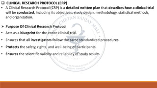 ❑ CLINICAL RESEARCH PROTOCOL (CRP)
• A Clinical Research Protocol (CRP) is a detailed written plan that describes how a clinical trial
will be conducted, including its objectives, study design, methodology, statistical methods,
and organization.
➢ Purpose Of Clinical Research Protocol
• Acts as a blueprint for the entire clinical trial.
• Ensures that all investigators follow the same standardized procedures.
• Protects the safety, rights, and well-being of participants.
• Ensures the scientific validity and reliability of study results.
 