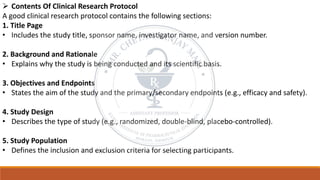 ➢ Contents Of Clinical Research Protocol
A good clinical research protocol contains the following sections:
1. Title Page
• Includes the study title, sponsor name, investigator name, and version number.
2. Background and Rationale
• Explains why the study is being conducted and its scientific basis.
3. Objectives and Endpoints
• States the aim of the study and the primary/secondary endpoints (e.g., efficacy and safety).
4. Study Design
• Describes the type of study (e.g., randomized, double-blind, placebo-controlled).
5. Study Population
• Defines the inclusion and exclusion criteria for selecting participants.
 