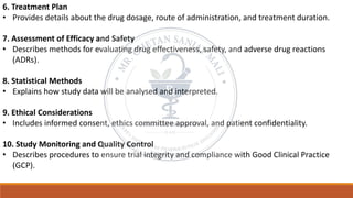 6. Treatment Plan
• Provides details about the drug dosage, route of administration, and treatment duration.
7. Assessment of Efficacy and Safety
• Describes methods for evaluating drug effectiveness, safety, and adverse drug reactions
(ADRs).
8. Statistical Methods
• Explains how study data will be analysed and interpreted.
9. Ethical Considerations
• Includes informed consent, ethics committee approval, and patient confidentiality.
10. Study Monitoring and Quality Control
• Describes procedures to ensure trial integrity and compliance with Good Clinical Practice
(GCP).
 