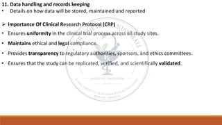 11. Data handling and records keeping
• Details on how data will be stored, maintained and reported
➢ Importance Of Clinical Research Protocol (CRP)
• Ensures uniformity in the clinical trial process across all study sites.
• Maintains ethical and legal compliance.
• Provides transparency to regulatory authorities, sponsors, and ethics committees.
• Ensures that the study can be replicated, verified, and scientifically validated.
 