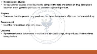 ➢ Bioequivalent Studies
• Bioequivalence studies are conducted to compare the rate and extent of drug absorption
between a test (generic) product and a reference (brand) product.
Purpose
• To ensure that the generic drug produces the same therapeutic effects as the branded drug.
Requirement
• Essential for approval of generic drugs.
Outcome
• If pharmacokinetic parameters are within the 80–125% range, the products are considered
bioequivalent.
 