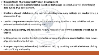 ➢ Biostatistics In Pharmaceutical Product Development
• Biostatistics applies mathematical & statistical techniques to collect, analyze, and interpret
data during drug development.
• It helps in clinical trial design—for example, deciding how many patients are needed to test a
new cancer drug.
• Used to compare treatment effects, such as determining whether a new painkiller reduces
pain more effectively than an existing one.
• Ensures data accuracy and reliability, helping researchers confirm that results are not due to
chance.
• In bioequivalence studies, biostatistics helps compare the plasma concentration–time curves
of generic and branded drugs.
• It support regulatory submission (Like NDA and IND) by providing statistical evidence of drug
safety, efficacy and quality.
 