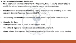 ➢ Data Presentation For FDA Submission
• When a company submits data to the USFDA (for IND, NDA, or ANDA), it must follow a
specific format and structure to ensure clarity, accuracy, and easy review.
• All data must be presented scientifically, clearly, and consistently according to the FDA's
electronic Common Technical Document (eCTD) format.
• The following are some key considerations when presenting data for FDA submission.
1. Organize the Data
• Arrange all information in a logical & consistent order.
• Use tables & figures to make the data easier to read & interpret.
• Group related data together and use clear headings and labels for better understanding
 