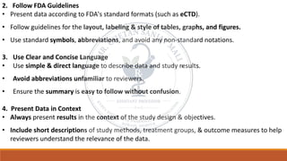 2. Follow FDA Guidelines
• Present data according to FDA's standard formats (such as eCTD).
• Follow guidelines for the layout, labeling & style of tables, graphs, and figures.
• Use standard symbols, abbreviations, and avoid any non-standard notations.
3. Use Clear and Concise Language
• Use simple & direct language to describe data and study results.
• Avoid abbreviations unfamiliar to reviewers.
• Ensure the summary is easy to follow without confusion.
4. Present Data in Context
• Always present results in the context of the study design & objectives.
• Include short descriptions of study methods, treatment groups, & outcome measures to help
reviewers understand the relevance of the data.
 