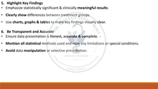 5. Highlight Key Findings
• Emphasize statistically significant & clinically meaningful results.
• Clearly show differences between treatment groups.
• Use charts, graphs & tables to make key findings visually clear.
6. Be Transparent and Accurate
• Ensure data presentation is honest, accurate & complete.
• Mention all statistical methods used and note any limitations or special conditions.
• Avoid data manipulation or selective presentation.
 