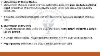 ➢ Management Of Clinical Studies
• Management of clinical studies involves a systematic approach to plan, conduct, monitor &
report clinical trials efficiently while ensuring patient safety, data accuracy & regulatory
compliance.
• It includes several key components that work together for successful execution of clinical
trials.
1. Study Design and Planning
• This is the foundation stage where the study objectives, methodology, endpoints & sample
size are defined.
• A Clinical Trial Protocol (CTP) is prepared that outlines how the study will be conducted.
• Proper planning ensures that the study is ethical, scientifically valid.
 