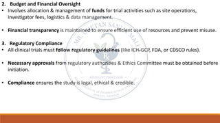 2. Budget and Financial Oversight
• Involves allocation & management of funds for trial activities such as site operations,
investigator fees, logistics & data management.
• Financial transparency is maintained to ensure efficient use of resources and prevent misuse.
3. Regulatory Compliance
• All clinical trials must follow regulatory guidelines (like ICH-GCP, FDA, or CDSCO rules).
• Necessary approvals from regulatory authorities & Ethics Committee must be obtained before
initiation.
• Compliance ensures the study is legal, ethical & credible.
 