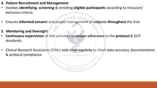 4. Patient Recruitment and Management
• Involves identifying, screening & enrolling eligible participants according to inclusion/
exclusion criteria.
• Ensures informed consent and proper management of subjects throughout the trial.
5. Monitoring and Oversight
• Continuous supervision of trial activities to ensure adherence to the protocol & GCP
standards.
• Clinical Research Associates (CRAs) visit sites regularly to check data accuracy, documentation
& protocol compliance
 