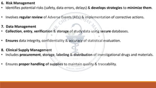6. Risk Management
• Identifies potential risks (safety, data errors, delays) & develops strategies to minimize them.
• Involves regular review of Adverse Events (AEs) & implementation of corrective actions.
7. Data Management
• Collection, entry, verification & storage of study data using secure databases.
• Ensures data integrity, confidentiality & accuracy of statistical evaluation.
8. Clinical Supply Management
• Includes procurement, storage, labeling & distribution of investigational drugs and materials.
• Ensures proper handling of supplies to maintain quality & traceability.
 