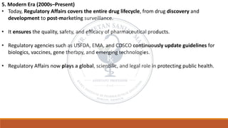 5. Modern Era (2000s–Present)
• Today, Regulatory Affairs covers the entire drug lifecycle, from drug discovery and
development to post-marketing surveillance.
• It ensures the quality, safety, and efficacy of pharmaceutical products.
• Regulatory agencies such as USFDA, EMA, and CDSCO continuously update guidelines for
biologics, vaccines, gene therapy, and emerging technologies.
• Regulatory Affairs now plays a global, scientific, and legal role in protecting public health.
 