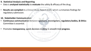 9. Statistical Analysis and Reporting
• Data is analyzed statistically to evaluate the safety & efficacy of the drug.
• Results are compiled in a Clinical Study Report (CSR), which summarizes findings for
regulatory submission.
10. Stakeholder Communication
• Continuous communication between sponsors, investigators, regulatory bodies, & Ethics
Committee is essential.
• Promotes transparency, quick decision-making & smooth trial progress.
 