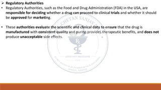 ➢ Regulatory Authorities
• Regulatory Authorities, such as the Food and Drug Administration (FDA) in the USA, are
responsible for deciding whether a drug can proceed to clinical trials and whether it should
be approved for marketing.
• These authorities evaluate the scientific and clinical data to ensure that the drug is
manufactured with consistent quality and purity, provides therapeutic benefits, and does not
produce unacceptable side effects.
 