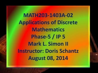 MATH203-1403A-02
Applications of Discrete
Mathematics
Phase-5 / IP 5
Mark L. Simon II
Instructor: Doris Schantz
August 08, 2014
 