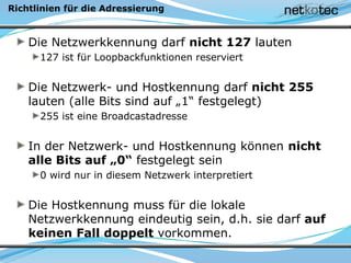 Richtlinien für die Adressierung
Die Netzwerkkennung darf nicht 127 lauten
127 ist für Loopbackfunktionen reserviert
Die Netzwerk- und Hostkennung darf nicht 255
lauten (alle Bits sind auf „1“ festgelegt)
255 ist eine Broadcastadresse
In der Netzwerk- und Hostkennung können nicht
alle Bits auf „0“ festgelegt sein
0 wird nur in diesem Netzwerk interpretiert
Die Hostkennung muss für die lokale
Netzwerkkennung eindeutig sein, d.h. sie darf auf
keinen Fall doppelt vorkommen.
 