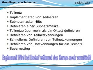 Grundlagen von Teilnetzen
Teilnetz
Implementieren von Teilnetzen
Subnetzmasken-Bits
Definieren einer Subnetzmaske
Teilnetze über mehr als ein Oktett definieren
Definieren von Teilnetzkennungen
Schnelleres Definieren von Teilnetzkennungen
Definieren von Hostkennungen für ein Teilnetz
Supernetting
 