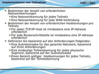 Implementieren von Teilnetzen
Bestimmen der Anzahl von erforderlichen
Netzwerkkennungen
Eine Netzwerkkennung für jedes Teilnetz
Eine Netzwerkkennung für jede WAN-Verbindung
Bestimmen der Anzahl von erforderlichen Hostkennungen pro
Teilnetz
Für jeden TCP/IP-Host ist mindestens eine IP-Adresse
erforderlich
Für jede Routerschnittstelle ist mindestens eine IP-Adresse
erforderlich
Definieren Sie basierend auf den Anforderungen Folgendes:
Eine Subnetzmaske für das gesamte Netzwerk, basierend
auf Ihren Anforderungen
Eine eindeutige Teilnetzkennung für jedes physische
Segment, basierend auf der Subnetzmaske
Einen Bereich gültiger Hostkennungen für jedes Teilnetz,
basierend auf der Teilnetzkennung
 