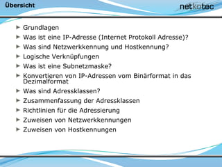 Übersicht
Grundlagen
Was ist eine IP-Adresse (Internet Protokoll Adresse)?
Was sind Netzwerkkennung und Hostkennung?
Logische Verknüpfungen
Was ist eine Subnetzmaske?
Konvertieren von IP-Adressen vom Binärformat in das
Dezimalformat
Was sind Adressklassen?
Zusammenfassung der Adressklassen
Richtlinien für die Adressierung
Zuweisen von Netzwerkkennungen
Zuweisen von Hostkennungen
 