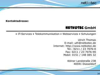 34
netkotec GmbH
• IT-Services • Telekommunikation • Webservices • Schulungen
Ulrich Thomas
E-mail: uth@netkotec.de
Internet: http://www.netkotec.de
Tel.: 0211 / 23 7076-0
Fax: 0211 / 23 7076-90
Mobil: 0151 / 148 085 32
Kölner Landstraße 238
40591 Düsseldorf
Kontaktadresse:
 