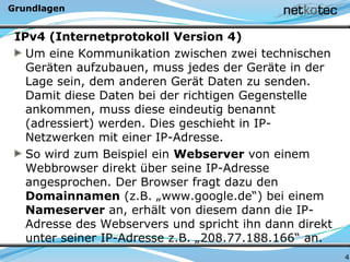 Grundlagen
IPv4 (Internetprotokoll Version 4)
Um eine Kommunikation zwischen zwei technischen
Geräten aufzubauen, muss jedes der Geräte in der
Lage sein, dem anderen Gerät Daten zu senden.
Damit diese Daten bei der richtigen Gegenstelle
ankommen, muss diese eindeutig benannt
(adressiert) werden. Dies geschieht in IP-
Netzwerken mit einer IP-Adresse.
So wird zum Beispiel ein Webserver von einem
Webbrowser direkt über seine IP-Adresse
angesprochen. Der Browser fragt dazu den
Domainnamen (z.B. „www.google.de“) bei einem
Nameserver an, erhält von diesem dann die IP-
Adresse des Webservers und spricht ihn dann direkt
unter seiner IP-Adresse z.B. „208.77.188.166“ an.
4
 