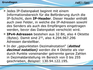 Grundlagen
Jedes IP-Datenpaket beginnt mit einem
Informationsbereich für die Beförderung durch die
IP-Schicht, dem IP-Header. Dieser Header enthält
auch zwei Felder, in welche die IP-Adressen sowohl
des Senders als auch des Empfängers eingetragen
werden, bevor das Datenpaket verschickt wird.
IPv4-Adressen bestehen aus 32 Bit, also 4 Oktette
(Bytes). Damit sind 232, also 4.294.967.296
Adressen darstellbar.
In der „gepunkteten Dezimalnotation“ (dotted
decimal notation) werden die 4 Oktette als vier
durch Punkte voneinander getrennte ganze Zahlen
in Dezimaldarstellung im Bereich von 0 bis 255
geschrieben, Beispiel: 130.94.122.195.
5
 