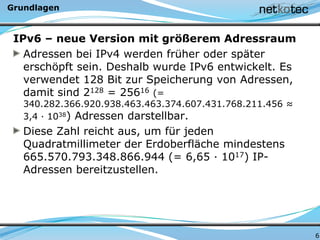 Grundlagen
IPv6 – neue Version mit größerem Adressraum
Adressen bei IPv4 werden früher oder später
erschöpft sein. Deshalb wurde IPv6 entwickelt. Es
verwendet 128 Bit zur Speicherung von Adressen,
damit sind 2128 = 25616 (=
340.282.366.920.938.463.463.374.607.431.768.211.456 ≈
3,4 · 1038) Adressen darstellbar.
Diese Zahl reicht aus, um für jeden
Quadratmillimeter der Erdoberfläche mindestens
665.570.793.348.866.944 (= 6,65 · 1017) IP-
Adressen bereitzustellen.
6
 